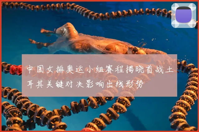 中国女排奥运小组赛程揭晓首战土耳其关键对决影响出线形势