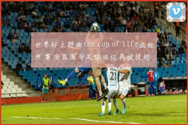 世界杯主题曲the cup of life成经典 赛场氛围与足球记忆再被提起