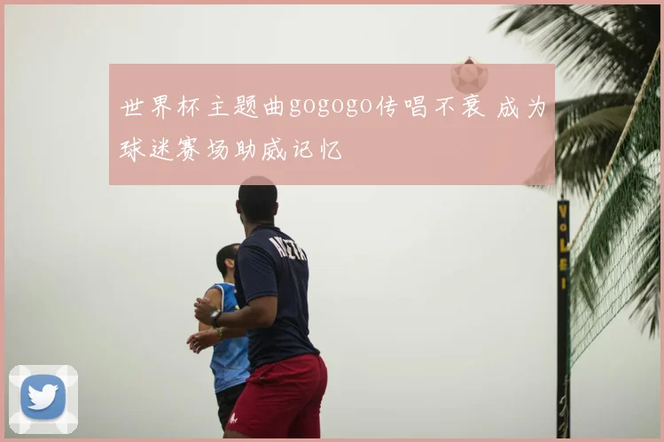 世界杯主题曲gogogo传唱不衰 成为球迷赛场助威记忆