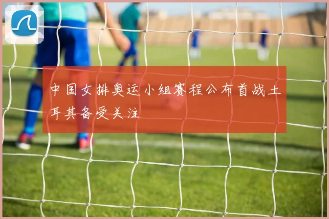 中国女排奥运小组赛程公布首战土耳其备受关注