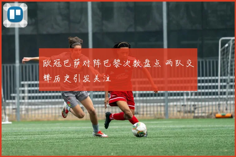 欧冠巴萨对阵巴黎次数盘点 两队交锋历史引发关注