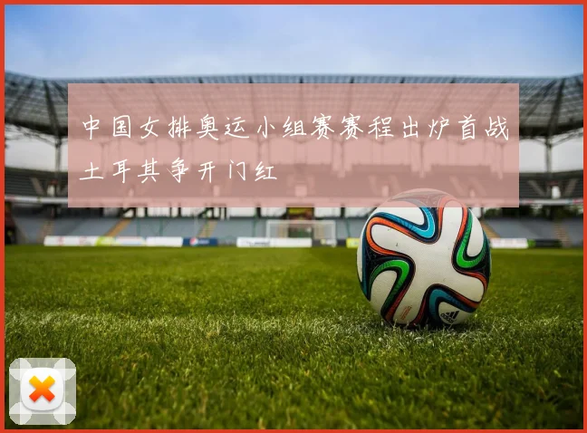 中国女排奥运小组赛赛程出炉首战土耳其争开门红