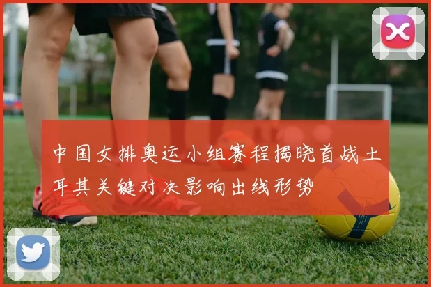 中国女排奥运小组赛程揭晓首战土耳其关键对决影响出线形势