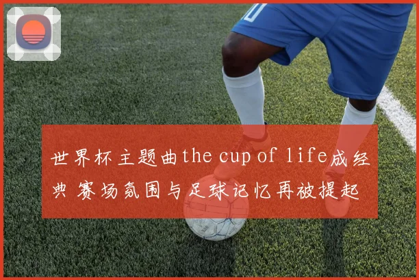 世界杯主题曲the cup of life成经典 赛场氛围与足球记忆再被提起