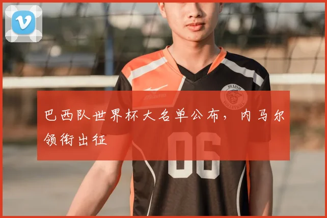 巴西队世界杯大名单公布,内马尔领衔出征