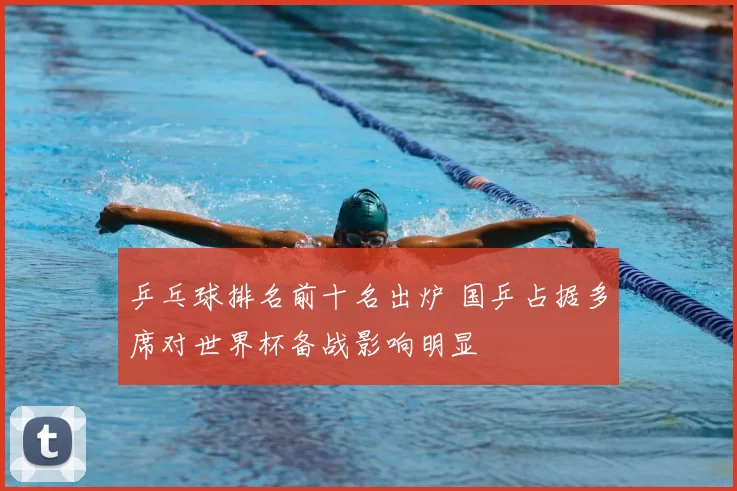 乒乓球排名前十名出炉 国乒占据多席对世界杯备战影响明显