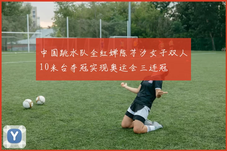 中国跳水队全红婵陈芋汐女子双人10米台夺冠实现奥运会三连冠