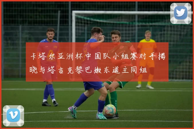 卡塔尔亚洲杯中国队小组赛对手揭晓与塔吉克黎巴嫩东道主同组