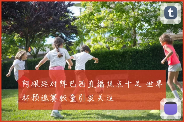 阿根廷对阵巴西直播焦点十足 世界杯预选赛较量引发关注