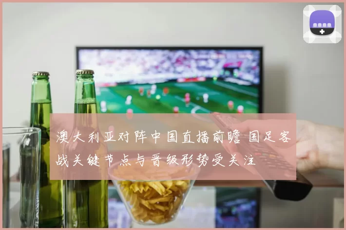 澳大利亚对阵中国直播前瞻 国足客战关键节点与晋级形势受关注