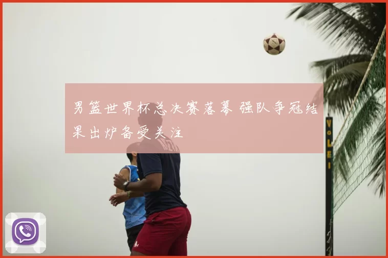 男篮世界杯总决赛落幕 强队争冠结果出炉备受关注