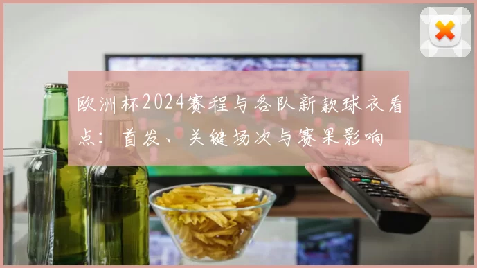 欧洲杯2024赛程与各队新款球衣看点：首发、关键场次与赛果影响