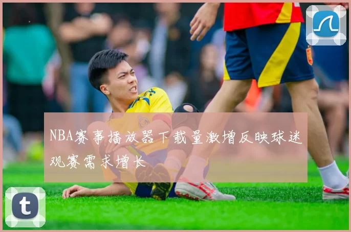 NBA赛事播放器下载量激增反映球迷观赛需求增长