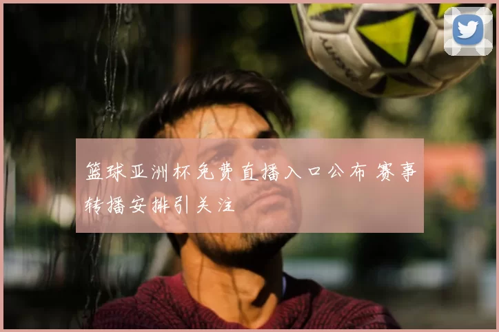 篮球亚洲杯免费直播入口公布 赛事转播安排引关注