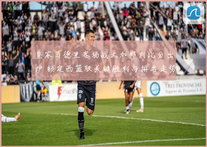 皇家马德里客场战大加那利比分出炉 锁定西篮联关键胜利与排名走势