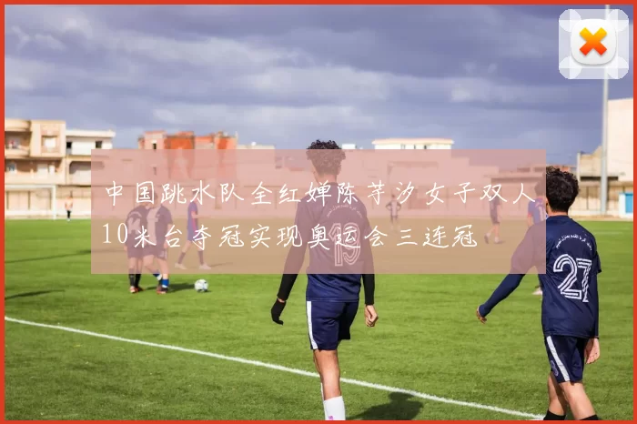 中国跳水队全红婵陈芋汐女子双人10米台夺冠实现奥运会三连冠