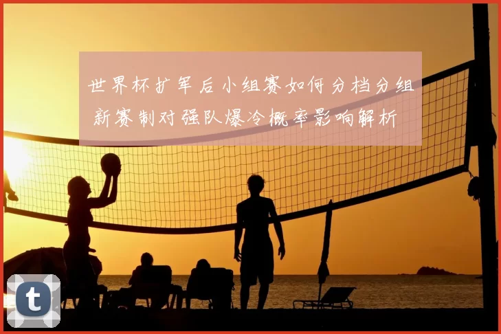世界杯扩军后小组赛如何分档分组 新赛制对强队爆冷概率影响解析