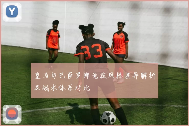 皇马与巴萨罗那竞技风格差异解析及战术体系对比
