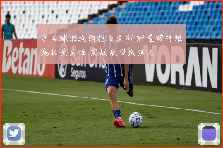 乒乓球拍选购指南发布 轻量碳纤维底板受关注 实战表现成焦点