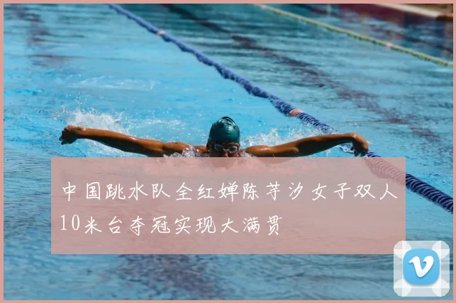 中国跳水队全红婵陈芋汐女子双人10米台夺冠实现大满贯