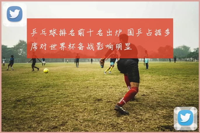 乒乓球排名前十名出炉 国乒占据多席对世界杯备战影响明显