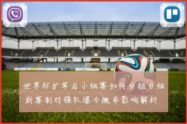 世界杯扩军后小组赛如何分档分组 新赛制对强队爆冷概率影响解析