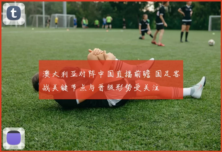 澳大利亚对阵中国直播前瞻 国足客战关键节点与晋级形势受关注