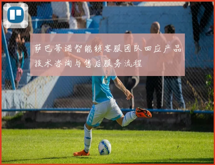 萨巴蒂诺智能锁客服团队回应产品技术咨询与售后服务流程