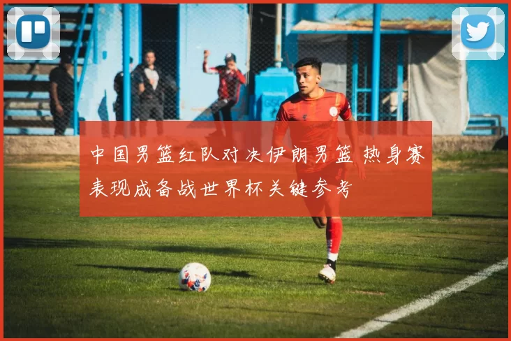 中国男篮红队对决伊朗男篮 热身赛表现成备战世界杯关键参考