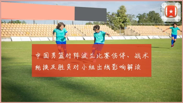 中国男篮对阵波兰比赛伤停、战术轮换及胜负对小组出线影响解读