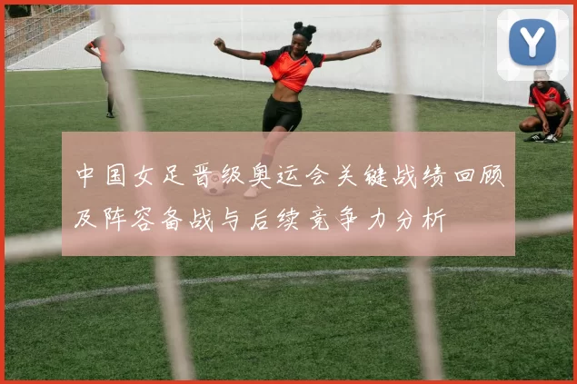 中国女足晋级奥运会关键战绩回顾及阵容备战与后续竞争力分析