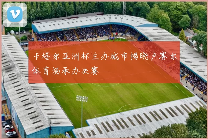 卡塔尔亚洲杯主办城市揭晓卢赛尔体育场承办决赛