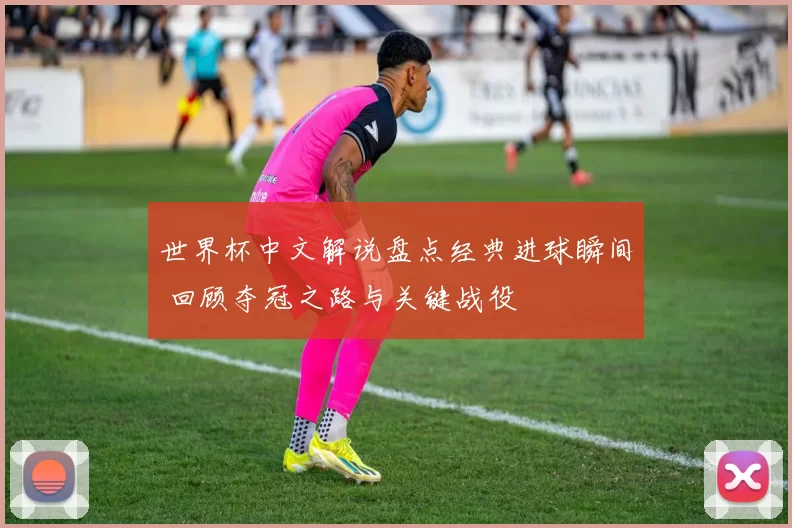世界杯中文解说盘点经典进球瞬间 回顾夺冠之路与关键战役