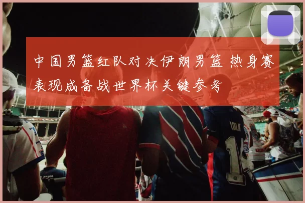 中国男篮红队对决伊朗男篮 热身赛表现成备战世界杯关键参考
