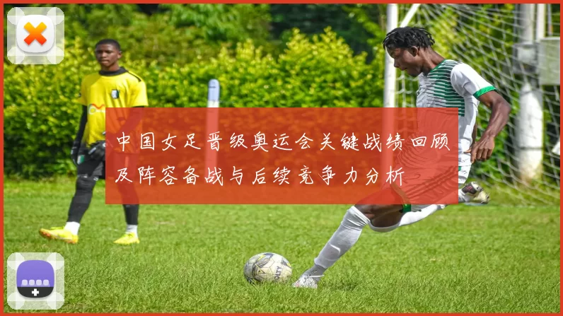 中国女足晋级奥运会关键战绩回顾及阵容备战与后续竞争力分析