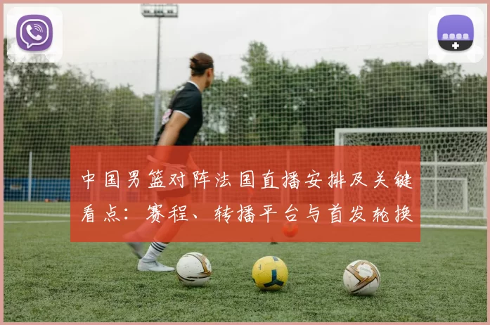中国男篮对阵法国直播安排及关键看点：赛程、转播平台与首发轮换