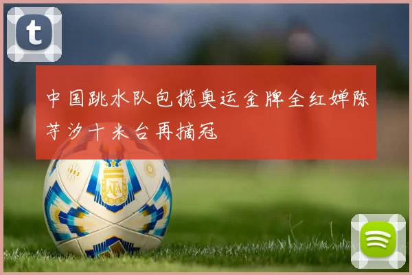 中国跳水队包揽奥运金牌全红婵陈芋汐十米台再摘冠