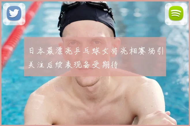 日本最漂亮乒乓球女将亮相赛场引关注后续表现备受期待
