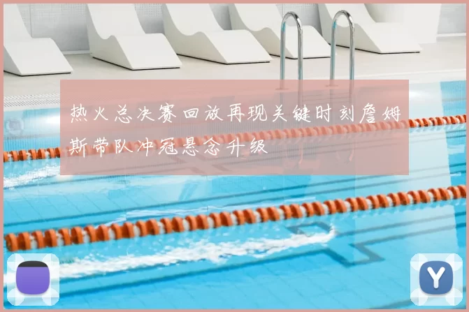 热火总决赛回放再现关键时刻詹姆斯带队冲冠悬念升级