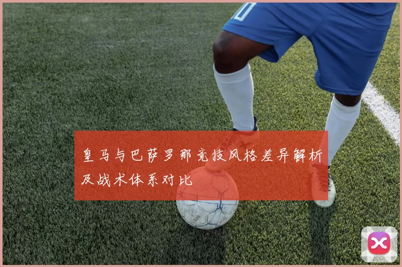 皇马与巴萨罗那竞技风格差异解析及战术体系对比