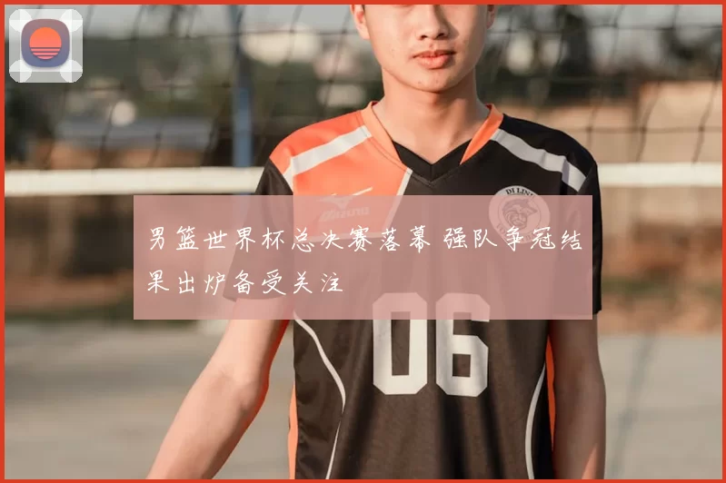 男篮世界杯总决赛落幕 强队争冠结果出炉备受关注
