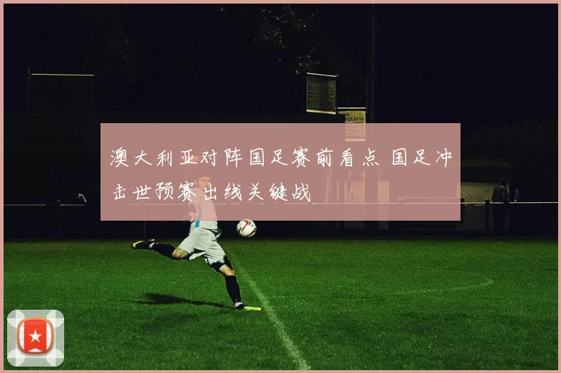 澳大利亚对阵国足赛前看点 国足冲击世预赛出线关键战