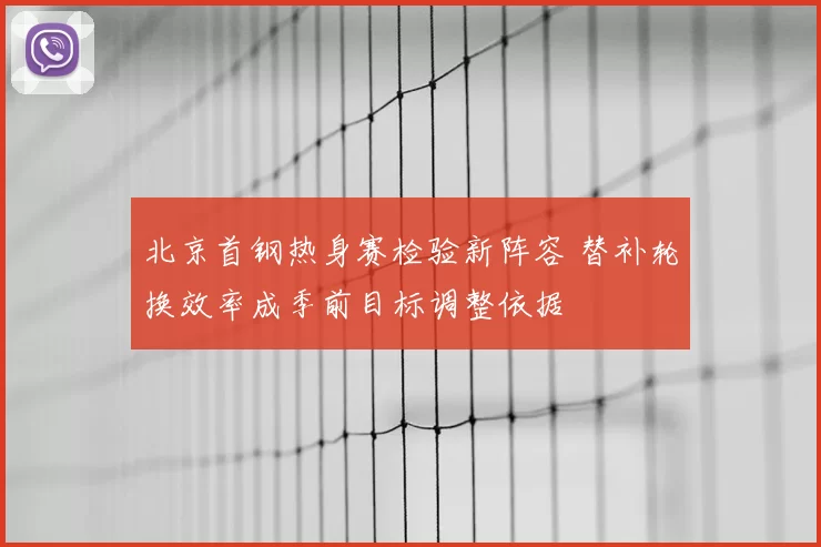 北京首钢热身赛检验新阵容 替补轮换效率成季前目标调整依据