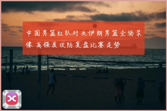 中国男篮红队对决伊朗男篮全场录像 高强度攻防复盘比赛走势