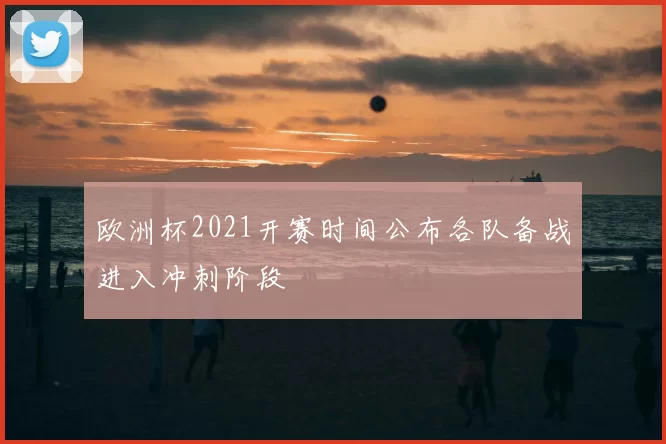 欧洲杯2021开赛时间公布各队备战进入冲刺阶段