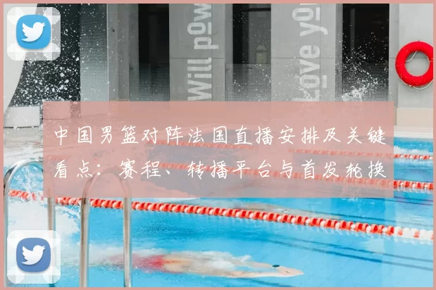 中国男篮对阵法国直播安排及关键看点：赛程、转播平台与首发轮换