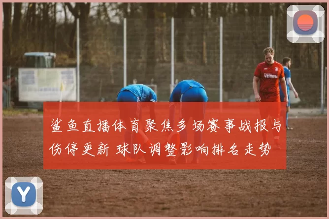 鲨鱼直播体育聚焦多场赛事战报与伤停更新 球队调整影响排名走势