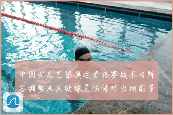 中国女足巴黎奥运资格赛战术与阵容调整及关键球员伤停对出线前景影响