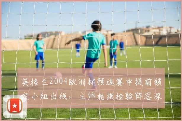 英格兰2004欧洲杯预选赛中提前锁定小组出线，主帅轮换检验阵容深度