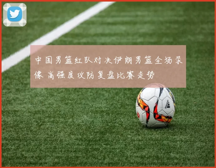 中国男篮红队对决伊朗男篮全场录像 高强度攻防复盘比赛走势